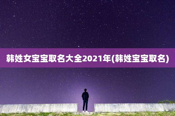 韩姓女宝宝取名大全2021年(韩姓宝宝取名)