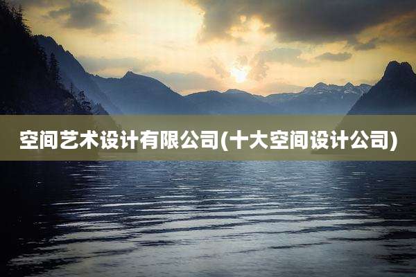 空间艺术设计有限公司(十大空间设计公司)
