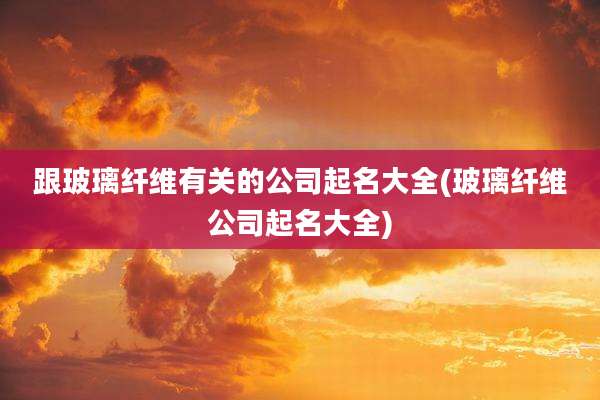 跟玻璃纤维有关的公司起名大全(玻璃纤维公司起名大全)