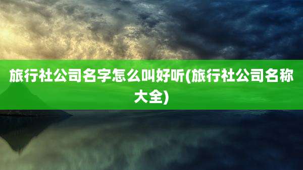旅行社公司名字怎么叫好听(旅行社公司名称大全)