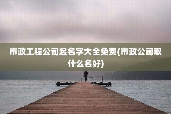 市政工程公司起名字大全免费(市政公司取什么名好)