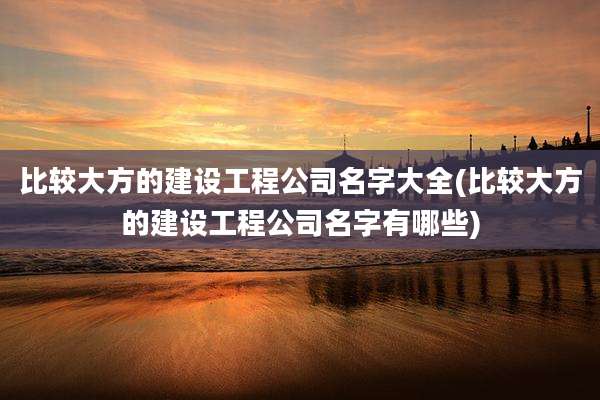比较大方的建设工程公司名字大全(比较大方的建设工程公司名字有哪些)