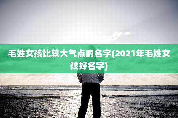 毛姓女孩比较大气点的名字(2021年毛姓女孩好名字)