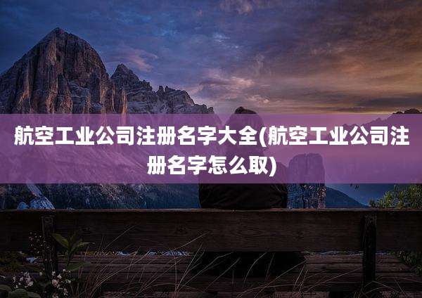 航空工业公司注册名字大全(航空工业公司注册名字怎么取)