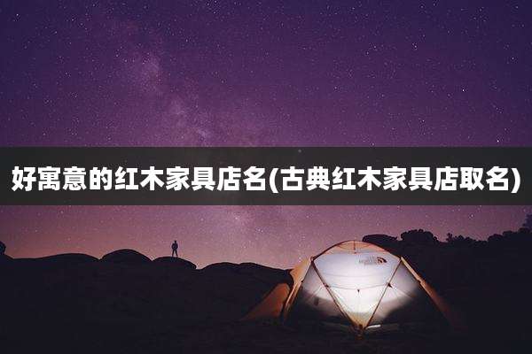 好寓意的红木家具店名(古典红木家具店取名)