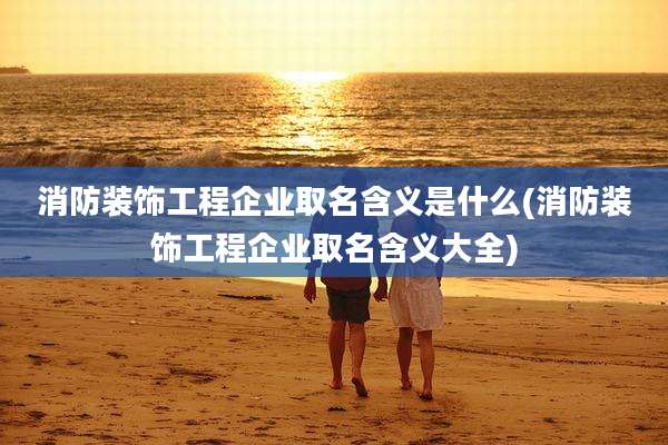 消防装饰工程企业取名含义是什么(消防装饰工程企业取名含义大全)