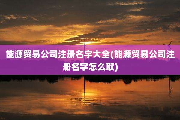 能源贸易公司注册名字大全(能源贸易公司注册名字怎么取)