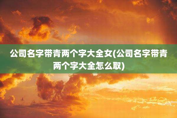 公司名字带青两个字大全女(公司名字带青两个字大全怎么取)