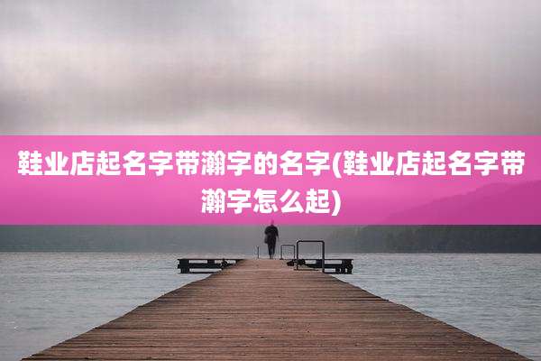 鞋业店起名字带瀚字的名字(鞋业店起名字带瀚字怎么起)