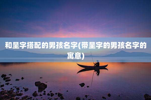 和呈字搭配的男孩名字(带呈字的男孩名字的寓意)