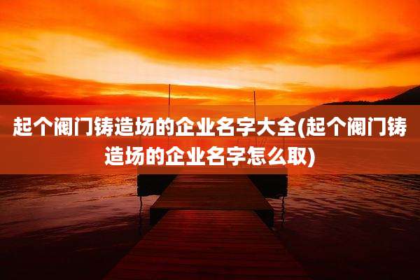 起个阀门铸造场的企业名字大全(起个阀门铸造场的企业名字怎么取)