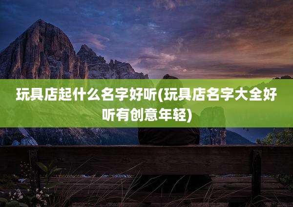 玩具店起什么名字好听(玩具店名字大全好听有创意年轻)
