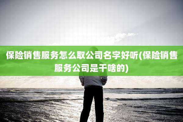 保险销售服务怎么取公司名字好听(保险销售服务公司是干啥的)
