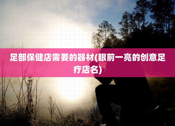 足部保健店需要的器材(眼前一亮的创意足疗店名)