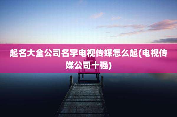 起名大全公司名字电视传媒怎么起(电视传媒公司十强)