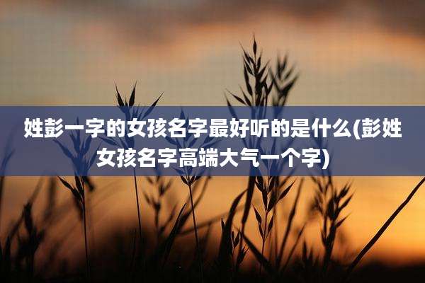 姓彭一字的女孩名字最好听的是什么(彭姓女孩名字高端大气一个字)