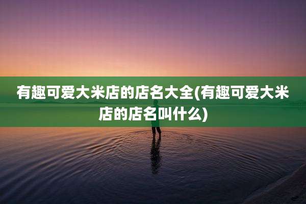 有趣可爱大米店的店名大全(有趣可爱大米店的店名叫什么)