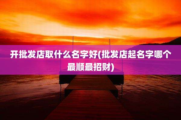 开批发店取什么名字好(批发店起名字哪个最顺最招财)