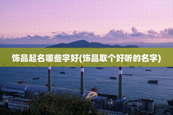 饰品起名哪些字好(饰品取个好听的名字)