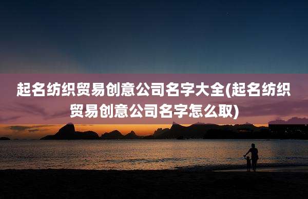 起名纺织贸易创意公司名字大全(起名纺织贸易创意公司名字怎么取)
