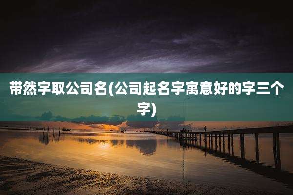 带然字取公司名(公司起名字寓意好的字三个字)