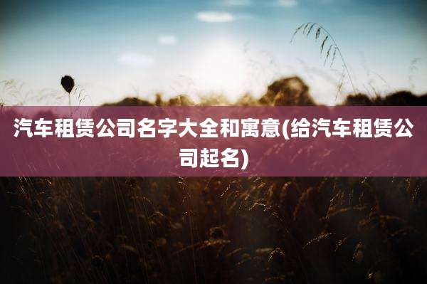 汽车租赁公司名字大全和寓意(给汽车租赁公司起名)