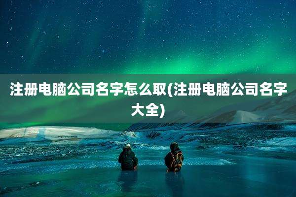 注册电脑公司名字怎么取(注册电脑公司名字大全)