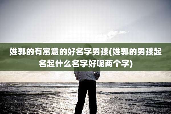 姓郭的有寓意的好名字男孩(姓郭的男孩起名起什么名字好呢两个字)