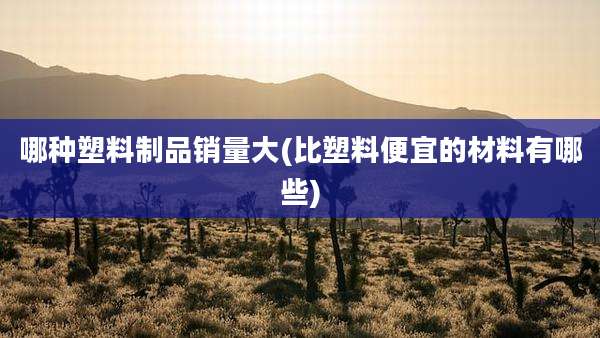 哪种塑料制品销量大(比塑料便宜的材料有哪些)