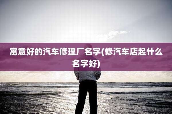 寓意好的汽车修理厂名字(修汽车店起什么名字好)