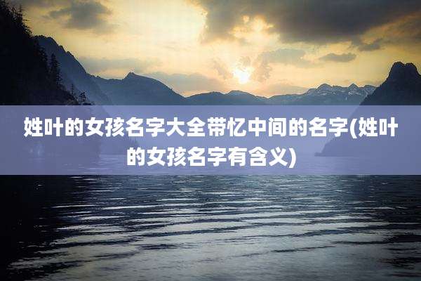 姓叶的女孩名字大全带忆中间的名字(姓叶的女孩名字有含义)