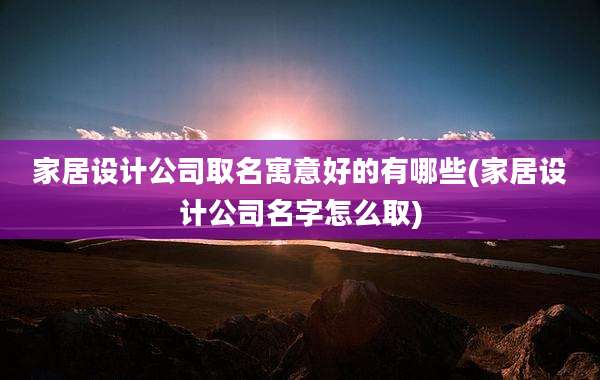 家居设计公司取名寓意好的有哪些(家居设计公司名字怎么取)