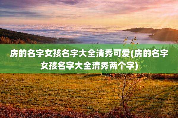 房的名字女孩名字大全清秀可爱(房的名字女孩名字大全清秀两个字)