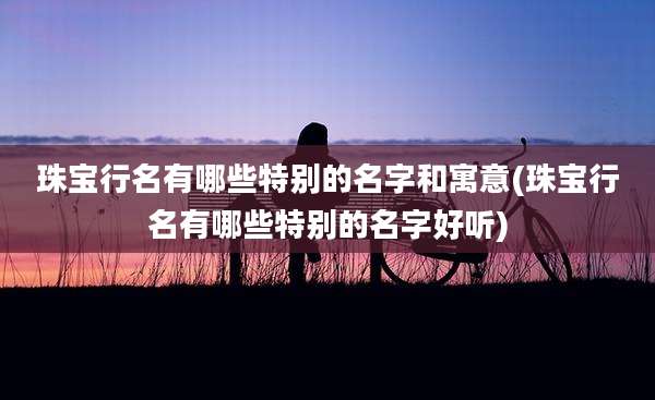 珠宝行名有哪些特别的名字和寓意(珠宝行名有哪些特别的名字好听)