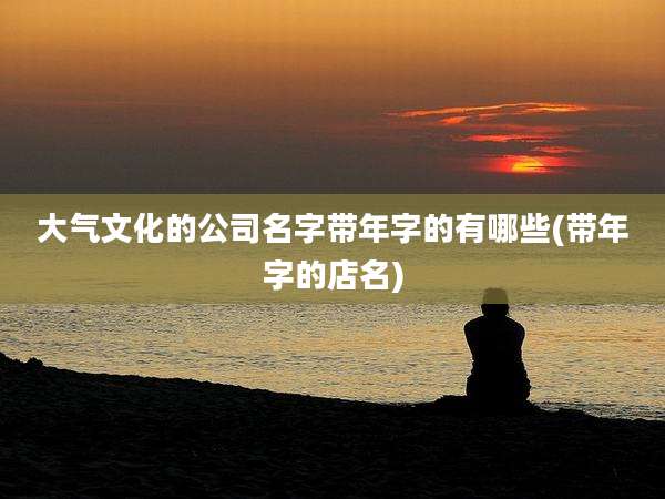 大气文化的公司名字带年字的有哪些(带年字的店名)