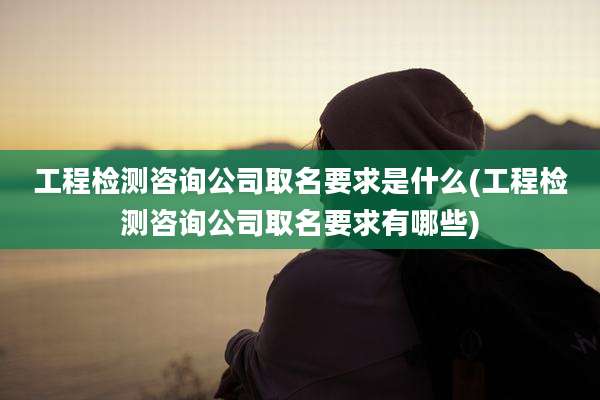 工程检测咨询公司取名要求是什么(工程检测咨询公司取名要求有哪些)