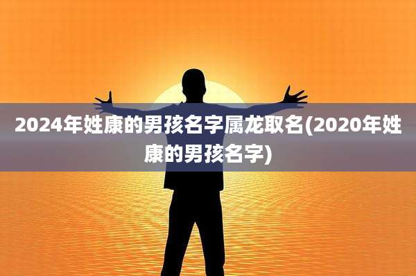 2024年姓康的男孩名字属龙取名(2020年姓康的男孩名字)