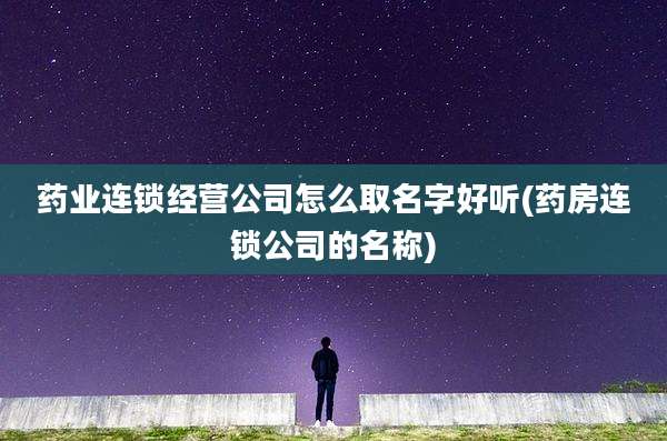 药业连锁经营公司怎么取名字好听(药房连锁公司的名称)