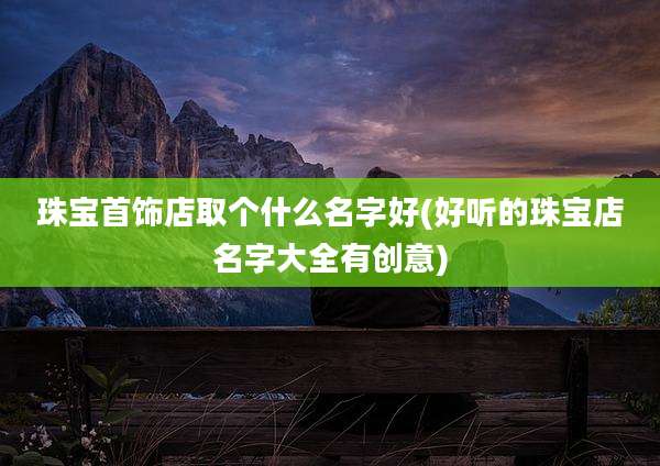 珠宝首饰店取个什么名字好(好听的珠宝店名字大全有创意)