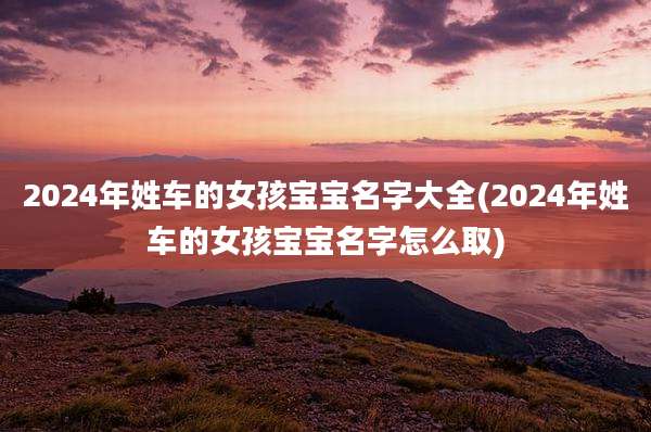 2024年姓车的女孩宝宝名字大全(2024年姓车的女孩宝宝名字怎么取)