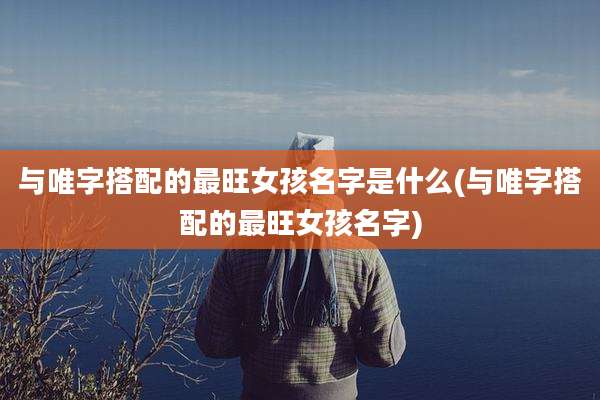 与唯字搭配的最旺女孩名字是什么(与唯字搭配的最旺女孩名字)