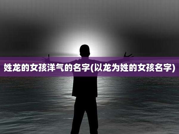 姓龙的女孩洋气的名字(以龙为姓的女孩名字)