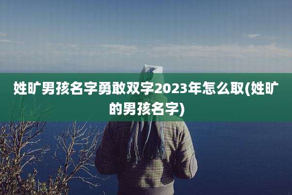 姓旷男孩名字勇敢双字2023年怎么取(姓旷的男孩名字)