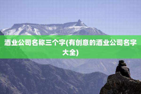 酒业公司名称三个字(有创意的酒业公司名字大全)