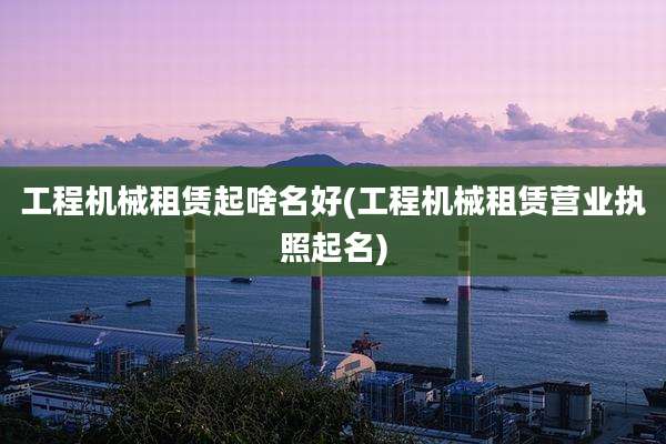 工程机械租赁起啥名好(工程机械租赁营业执照起名)