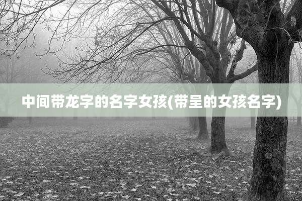 中间带龙字的名字女孩(带呈的女孩名字)