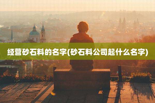 经营砂石料的名字(砂石料公司起什么名字)