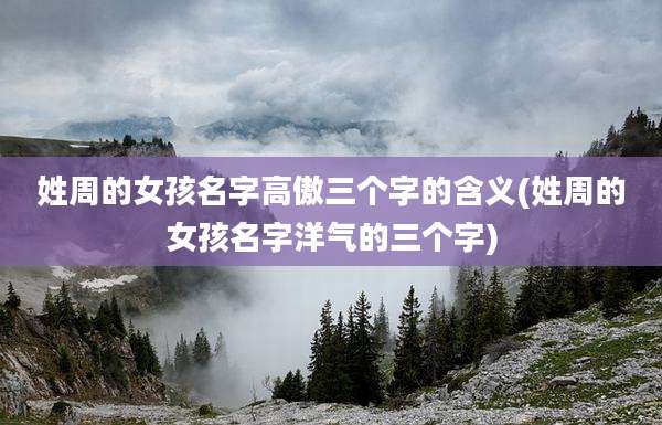 姓周的女孩名字高傲三个字的含义(姓周的女孩名字洋气的三个字)
