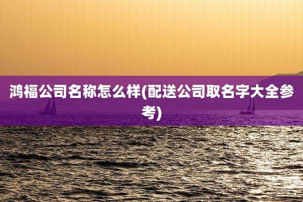 鸿福公司名称怎么样(配送公司取名字大全参考)