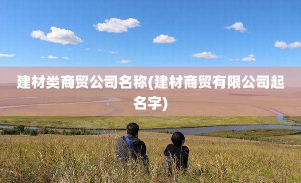 建材类商贸公司名称(建材商贸有限公司起名字)